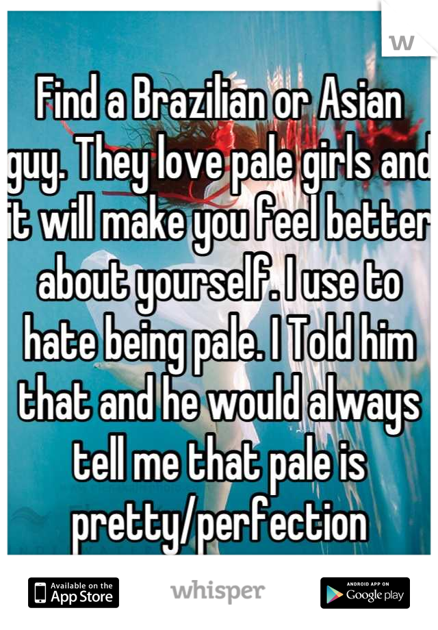 Find a Brazilian or Asian guy. They love pale girls and it will make you feel better about yourself. I use to hate being pale. I Told him that and he would always tell me that pale is pretty/perfection