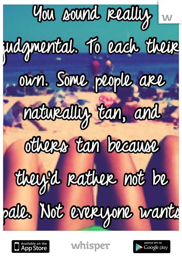 You sound really judgmental. To each their own. Some people are naturally tan, and others tan because they'd rather not be pale. Not everyone wants to be pale. 