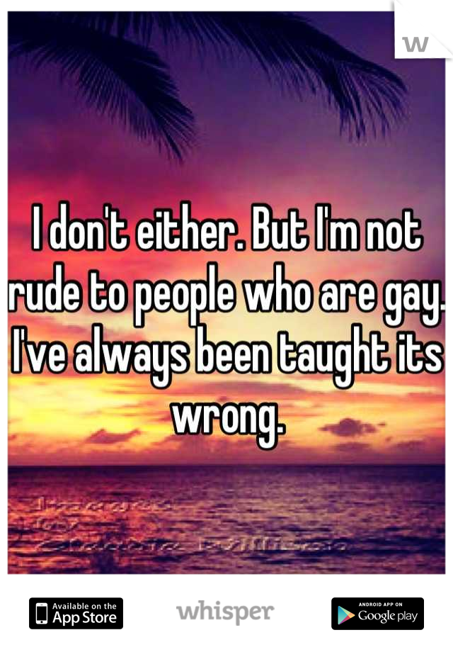 I don't either. But I'm not rude to people who are gay. I've always been taught its wrong.