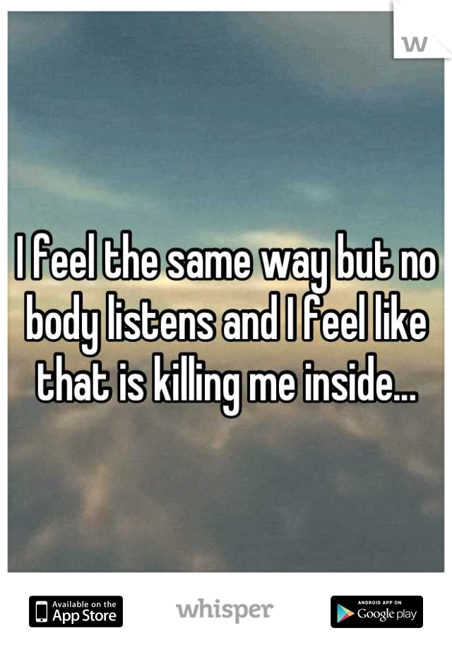 I feel the same way but no body listens and I feel like that is killing me inside...