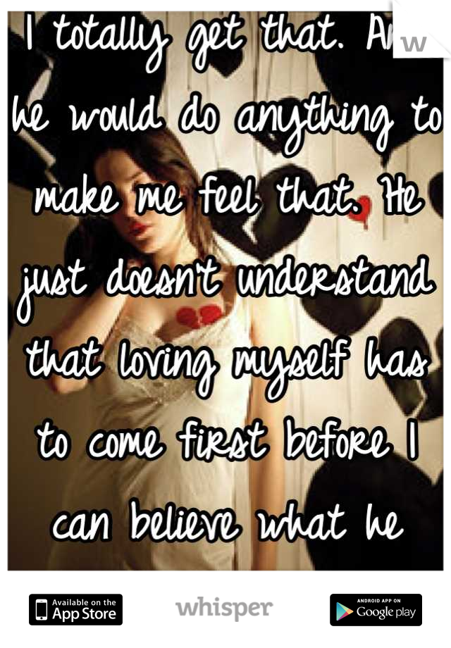 I totally get that. And he would do anything to make me feel that. He just doesn't understand that loving myself has to come first before I can believe what he says. 