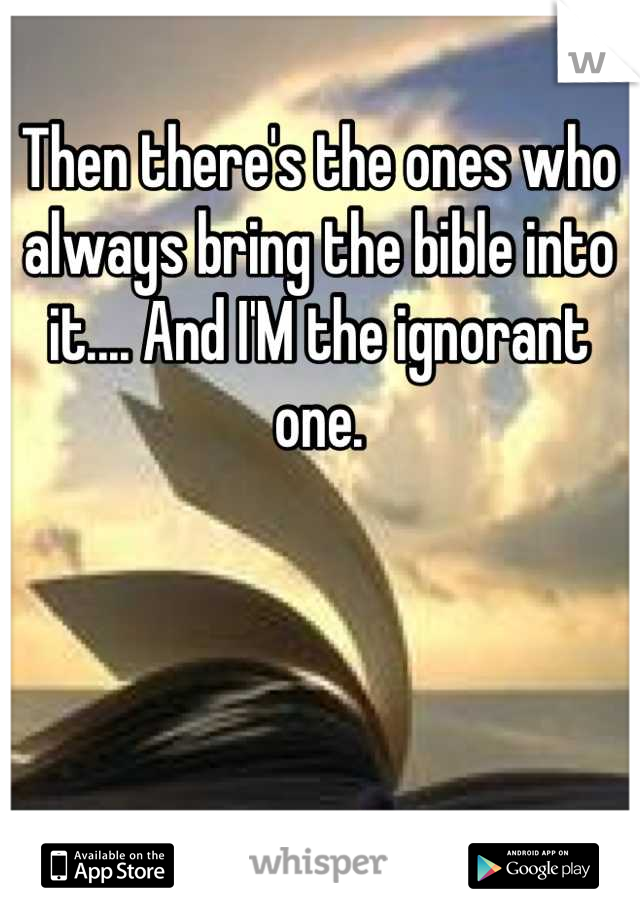 Then there's the ones who always bring the bible into it.... And I'M the ignorant one.