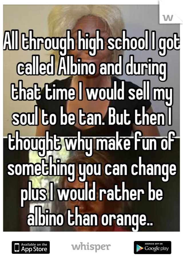 All through high school I got called Albino and during that time I would sell my soul to be tan. But then I thought why make fun of something you can change plus I would rather be albino than orange.. 