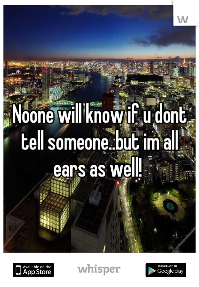 Noone will know if u dont tell someone..but im all ears as well! 