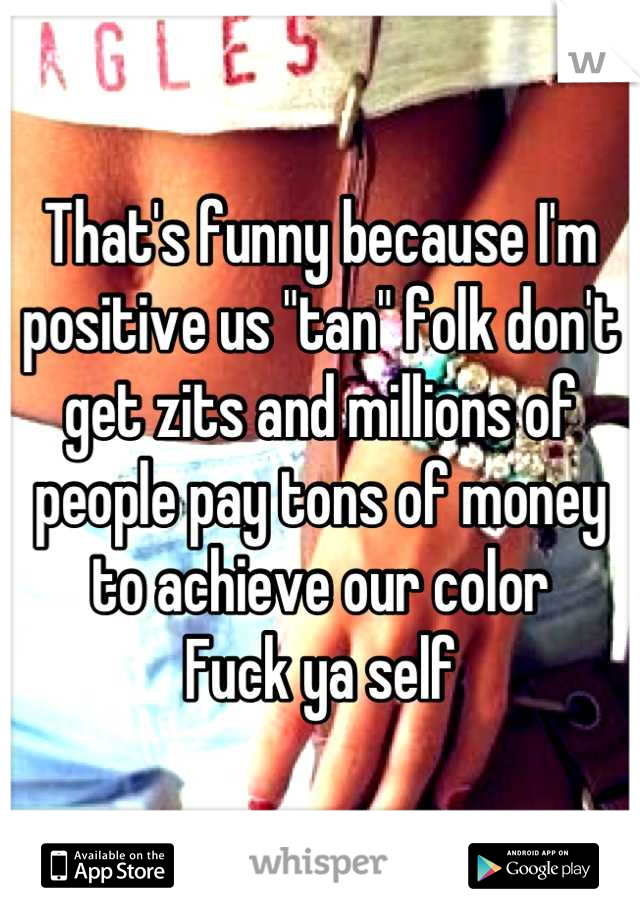 That's funny because I'm positive us "tan" folk don't get zits and millions of people pay tons of money to achieve our color
Fuck ya self