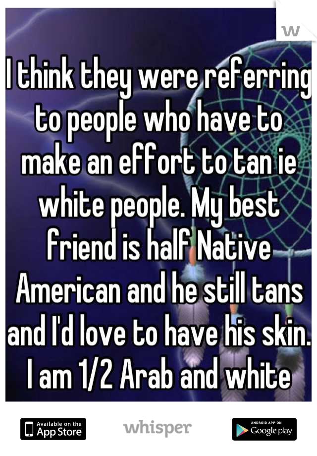 I think they were referring to people who have to make an effort to tan ie white people. My best friend is half Native American and he still tans and I'd love to have his skin. I am 1/2 Arab and white