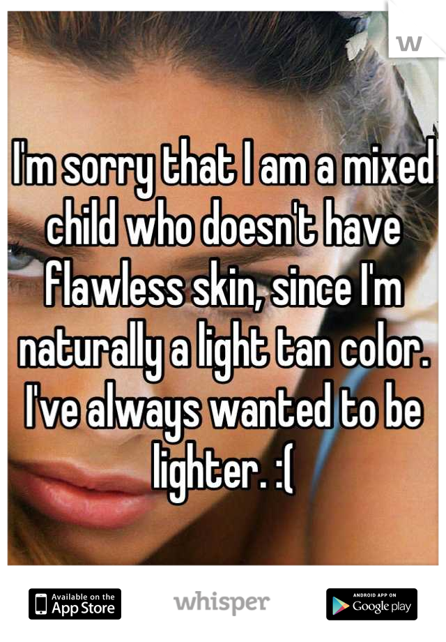 I'm sorry that I am a mixed child who doesn't have flawless skin, since I'm naturally a light tan color. I've always wanted to be lighter. :(