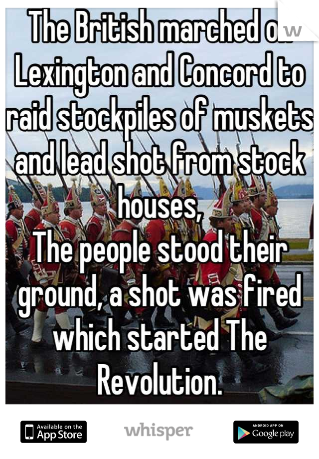 The British marched on Lexington and Concord to raid stockpiles of muskets and lead shot from stock houses,
The people stood their ground, a shot was fired which started The Revolution.
Learn History