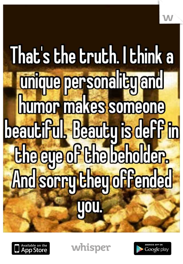 That's the truth. I think a unique personality and humor makes someone beautiful.  Beauty is deff in the eye of the beholder. And sorry they offended you. 