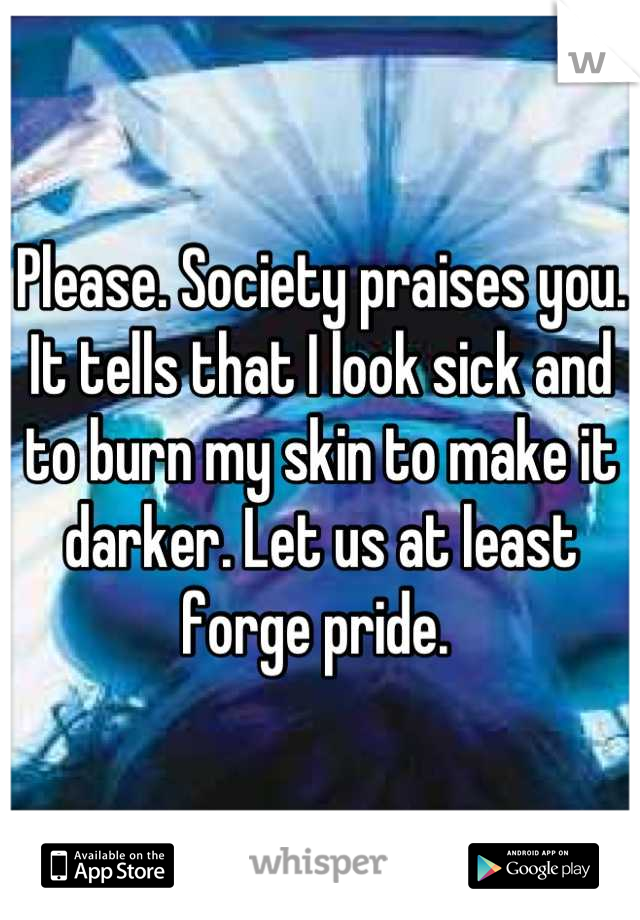 Please. Society praises you. It tells that I look sick and to burn my skin to make it darker. Let us at least forge pride. 