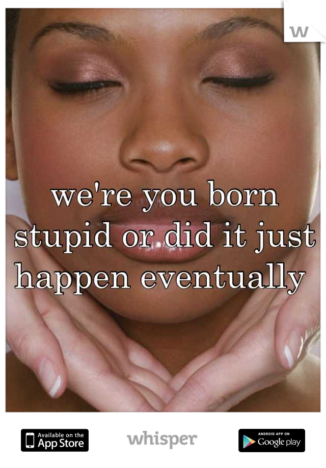 we're you born stupid or did it just happen eventually 