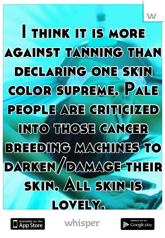 I think it is more against tanning than declaring one skin color supreme. Pale people are criticized into those cancer breeding machines to darken/damage their skin. All skin is lovely.  