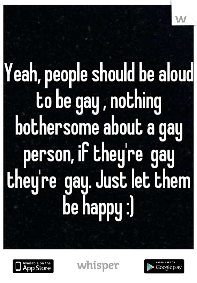 Yeah, people should be aloud to be gay , nothing bothersome about a gay person, if they're  gay they're  gay. Just let them be happy :)