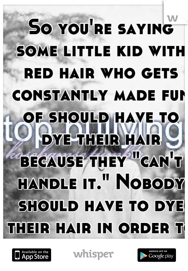 So you're saying some little kid with red hair who gets constantly made fun of should have to dye their hair because they "can't handle it." Nobody should have to dye their hair in order to have peace.