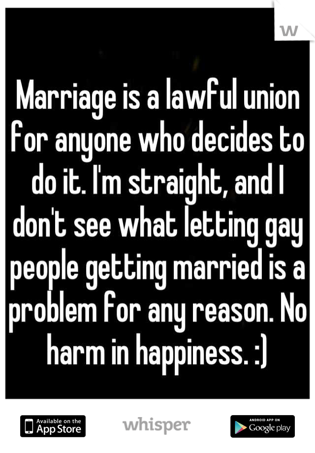 Marriage is a lawful union for anyone who decides to do it. I'm straight, and I don't see what letting gay people getting married is a problem for any reason. No harm in happiness. :)