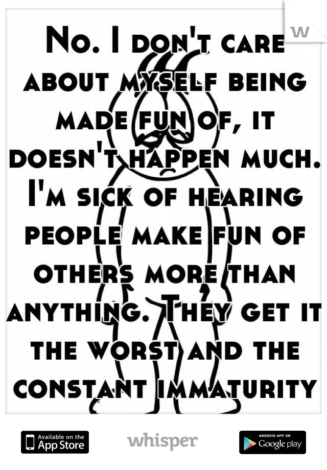 No. I don't care about myself being made fun of, it doesn't happen much. I'm sick of hearing people make fun of others more than anything. They get it the worst and the constant immaturity is annoying.