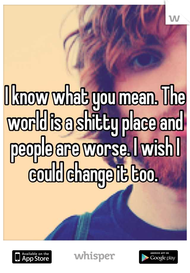 I know what you mean. The world is a shitty place and people are worse. I wish I could change it too. 