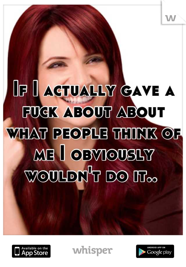 If I actually gave a fuck about about what people think of me I obviously wouldn't do it.. 