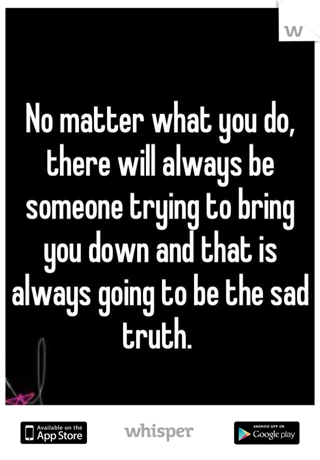 No matter what you do, there will always be someone trying to bring you down and that is always going to be the sad truth. 