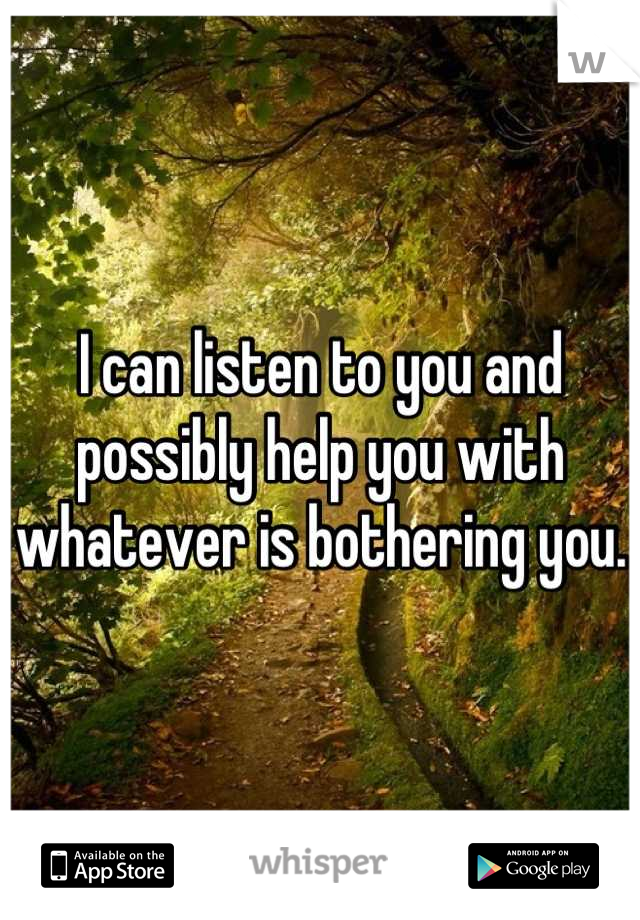 I can listen to you and possibly help you with whatever is bothering you. 