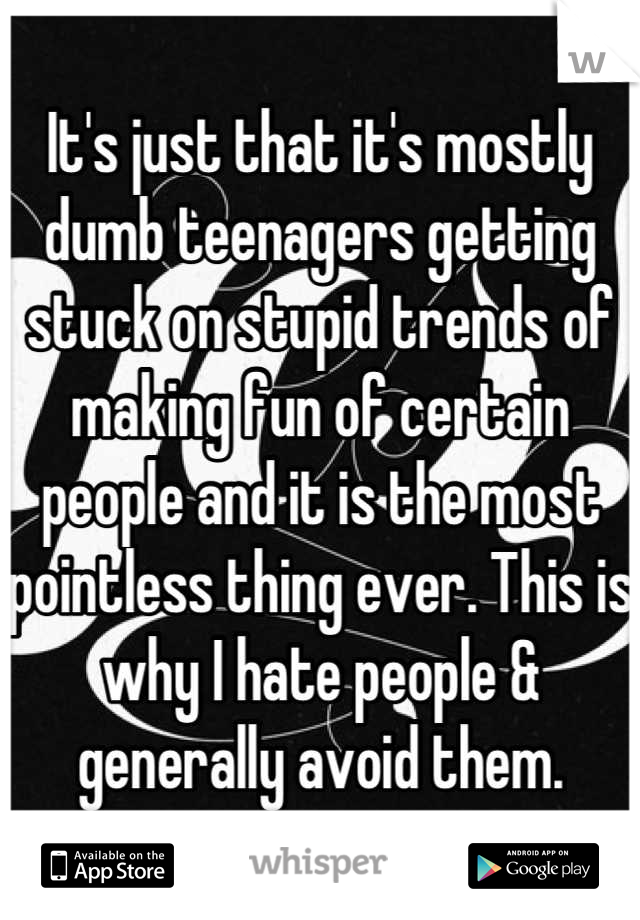 It's just that it's mostly dumb teenagers getting stuck on stupid trends of making fun of certain people and it is the most pointless thing ever. This is why I hate people & generally avoid them.