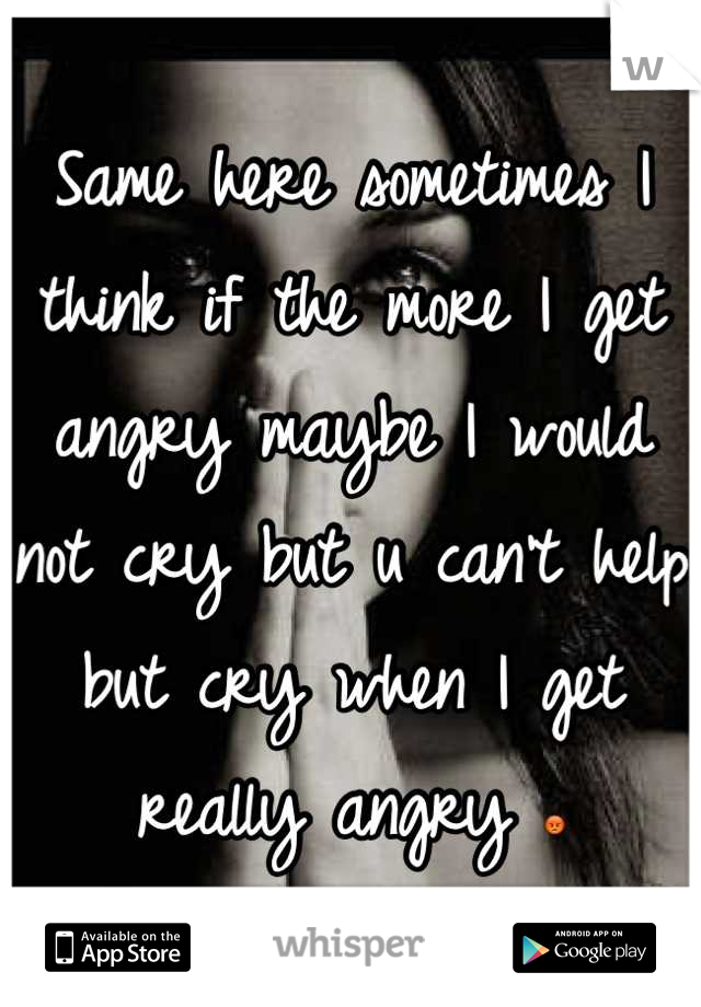 Same here sometimes I think if the more I get angry maybe I would not cry but u can't help but cry when I get really angry 