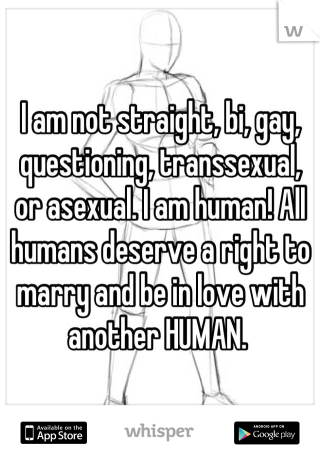 I am not straight, bi, gay, questioning, transsexual, or asexual. I am human! All humans deserve a right to marry and be in love with another HUMAN. 