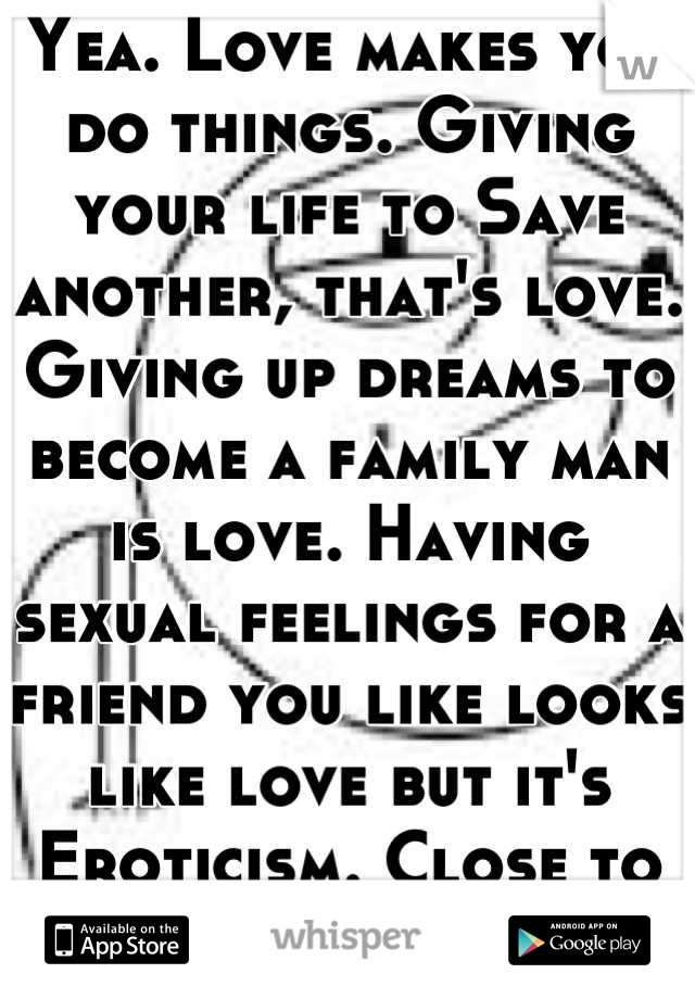 Yea. Love makes you do things. Giving your life to Save another, that's love. Giving up dreams to become a family man is love. Having sexual feelings for a friend you like looks like love but it's  Eroticism. Close to love, but no cigar