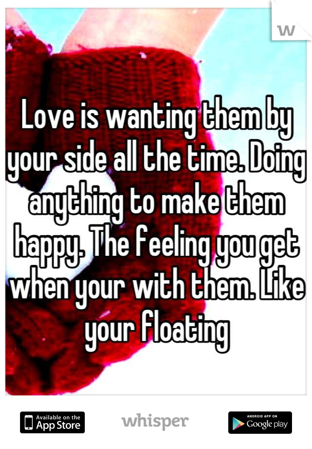 Love is wanting them by your side all the time. Doing anything to make them happy. The feeling you get when your with them. Like your floating