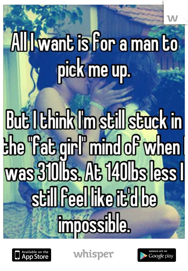 All I want is for a man to pick me up. 

But I think I'm still stuck in the "fat girl" mind of when I was 310lbs. At 140lbs less I still feel like it'd be impossible.