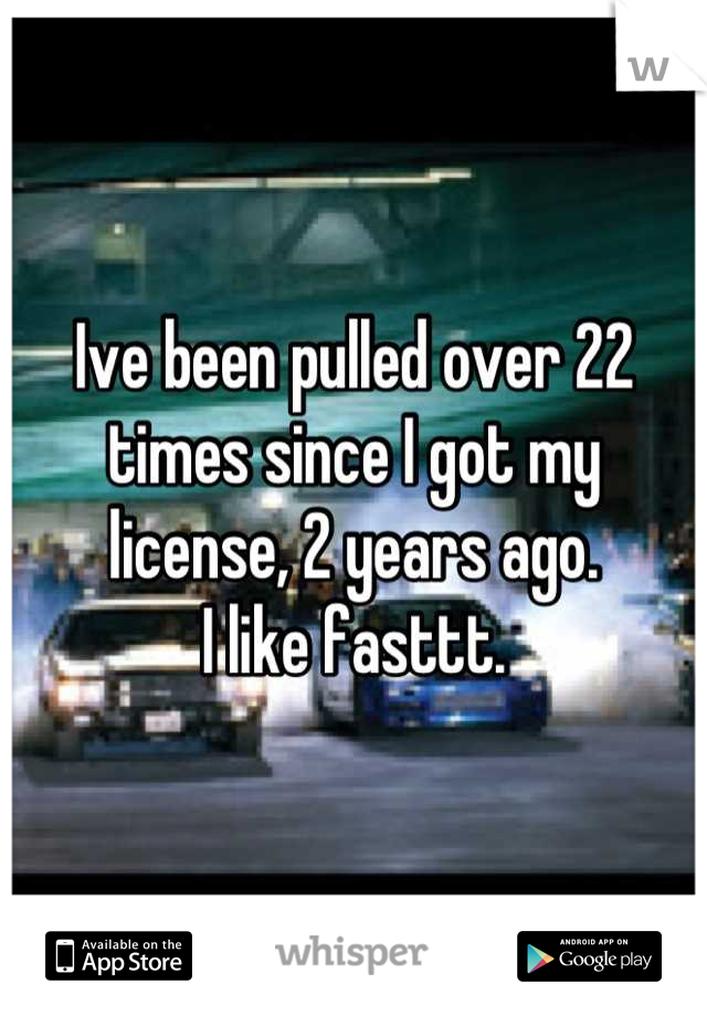 Ive been pulled over 22 times since I got my license, 2 years ago.
I like fasttt.
