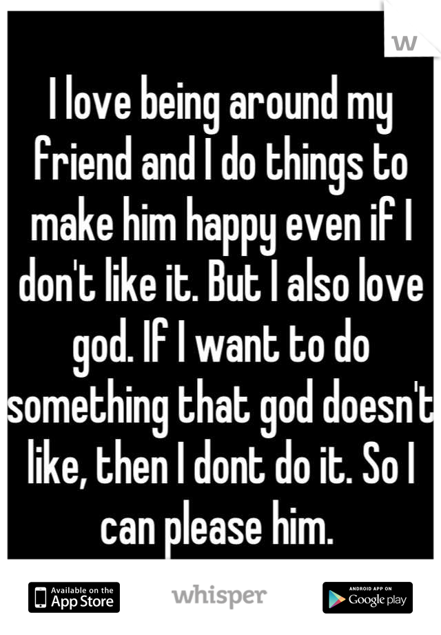 I love being around my friend and I do things to make him happy even if I don't like it. But I also love god. If I want to do something that god doesn't like, then I dont do it. So I can please him. 