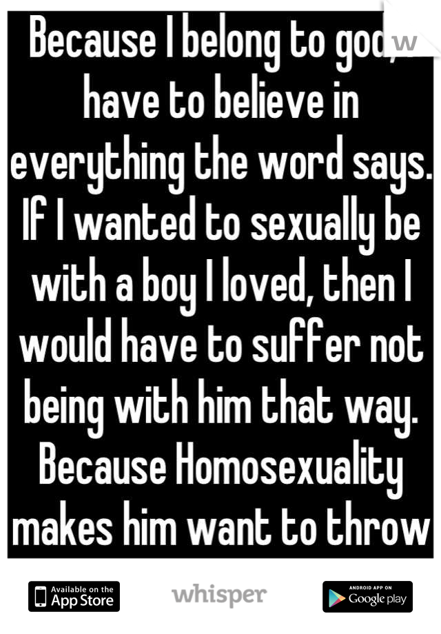 Because I belong to god, I have to believe in everything the word says. If I wanted to sexually be with a boy I loved, then I would have to suffer not being with him that way. Because Homosexuality makes him want to throw up