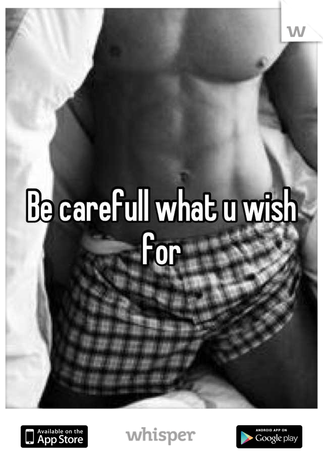 Be carefull what u wish for