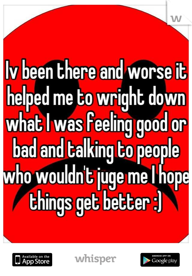 Iv been there and worse it helped me to wright down what I was feeling good or bad and talking to people who wouldn't juge me I hope things get better :)