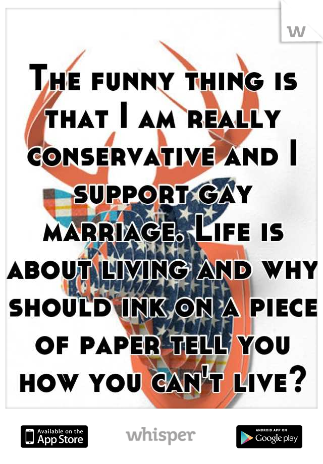 The funny thing is that I am really conservative and I support gay marriage. Life is about living and why should ink on a piece of paper tell you how you can't live?