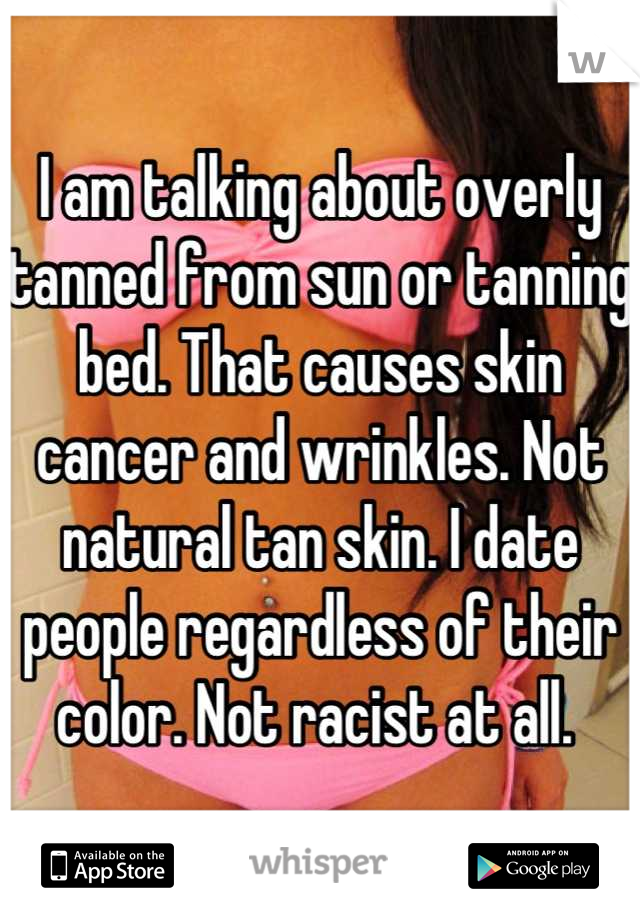 I am talking about overly tanned from sun or tanning bed. That causes skin cancer and wrinkles. Not natural tan skin. I date people regardless of their color. Not racist at all. 