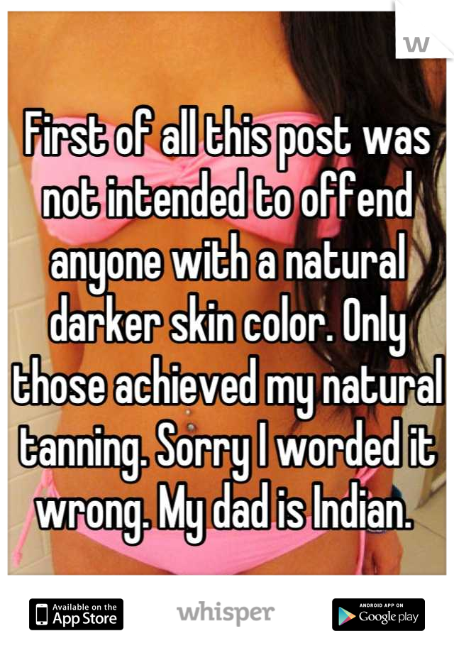 First of all this post was not intended to offend anyone with a natural darker skin color. Only those achieved my natural tanning. Sorry I worded it wrong. My dad is Indian. 