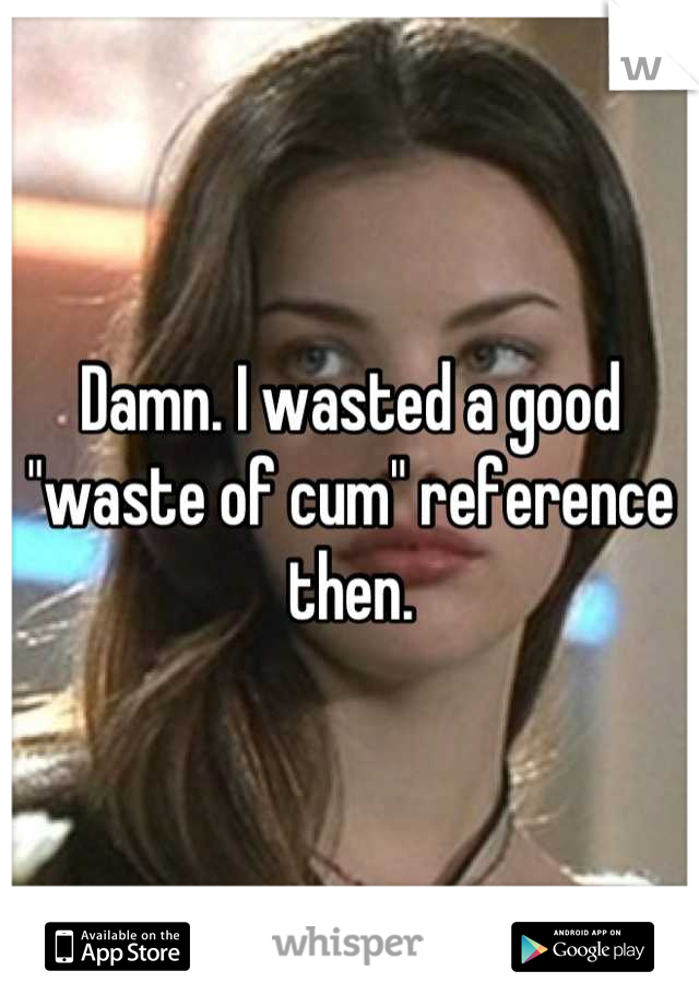 Damn. I wasted a good "waste of cum" reference then.