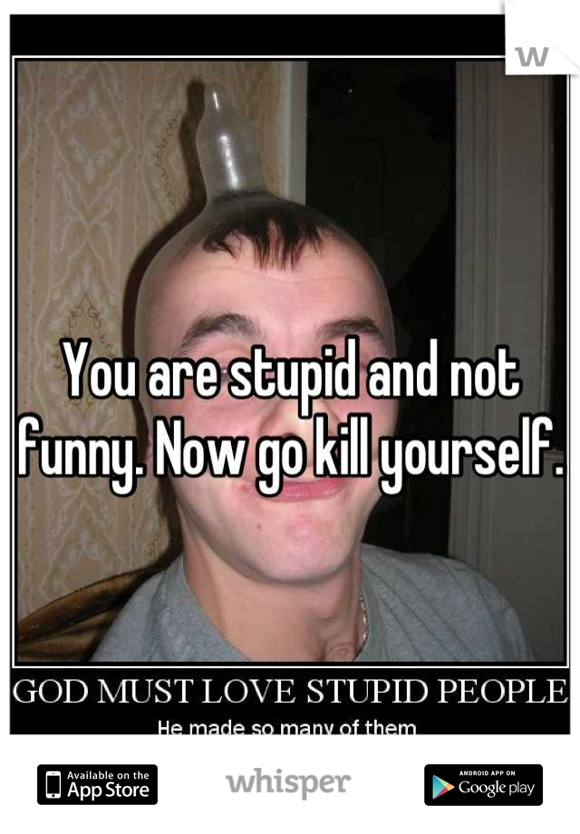 You are stupid and not funny. Now go kill yourself.