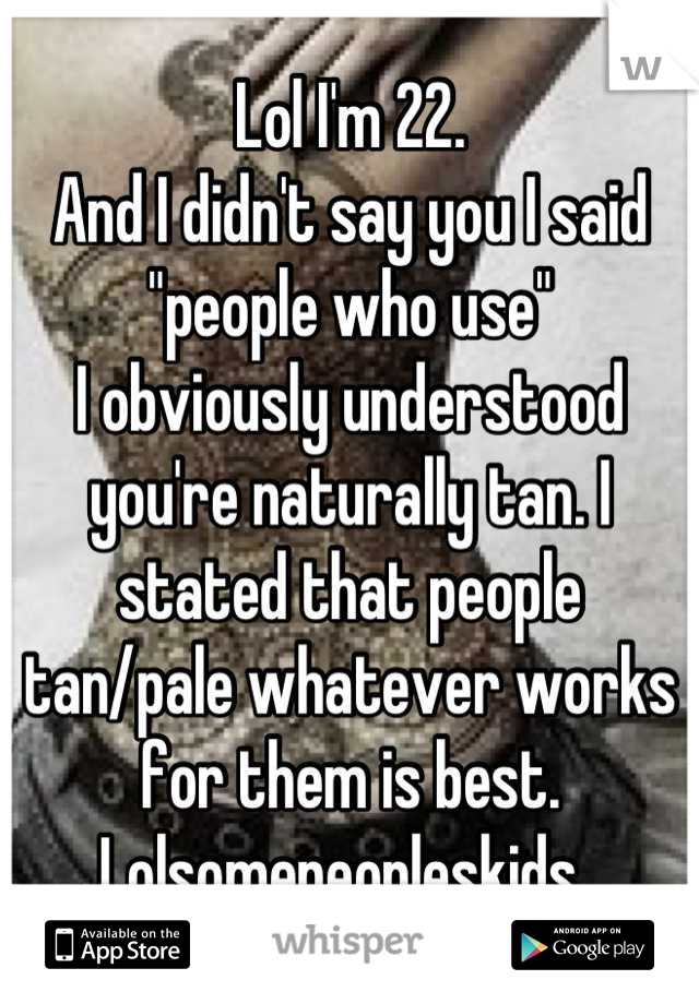 Lol I'm 22.
And I didn't say you I said "people who use" 
I obviously understood you're naturally tan. I stated that people tan/pale whatever works for them is best.  
Lolsomepeopleskids. 