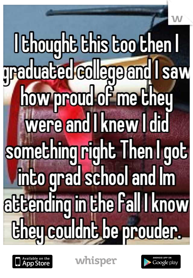 I thought this too then I graduated college and I saw how proud of me they were and I knew I did something right Then I got into grad school and Im attending in the fall I know they couldnt be prouder.