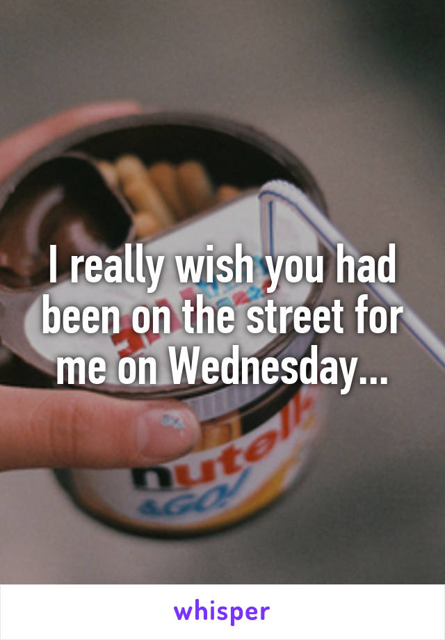 I really wish you had been on the street for me on Wednesday...