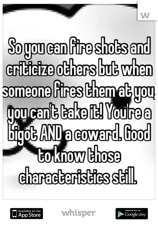 So you can fire shots and criticize others but when someone fires them at you, you can't take it! You're a bigot AND a coward. Good to know those characteristics still. 