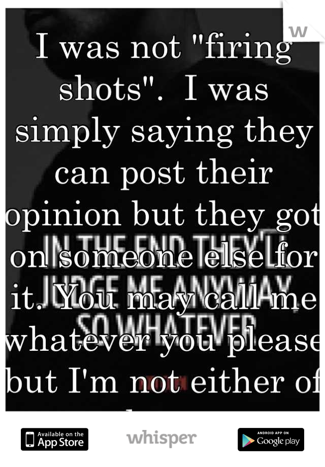 I was not "firing shots".  I was simply saying they can post their opinion but they got on someone else for it. You may call me whatever you please but I'm not either of those. 