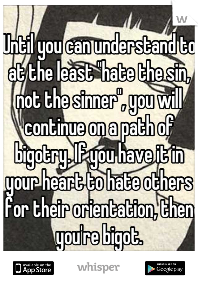 Until you can understand to at the least "hate the sin, not the sinner", you will continue on a path of bigotry. If you have it in your heart to hate others for their orientation, then you're bigot.