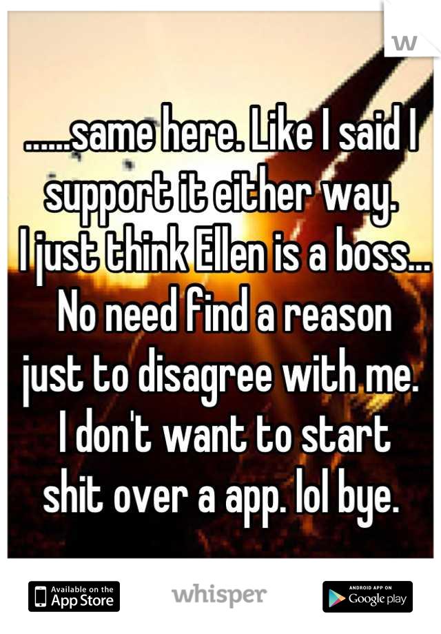 ......same here. Like I said I support it either way. 
 I just think Ellen is a boss...
 No need find a reason 
just to disagree with me.
 I don't want to start 
shit over a app. lol bye.