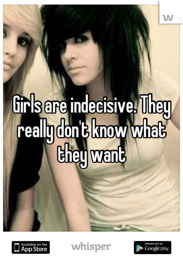 Girls are indecisive. They really don't know what they want