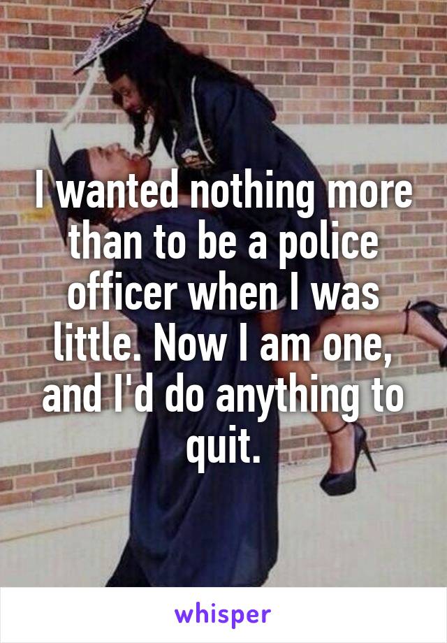 I wanted nothing more than to be a police officer when I was little. Now I am one, and I'd do anything to quit.