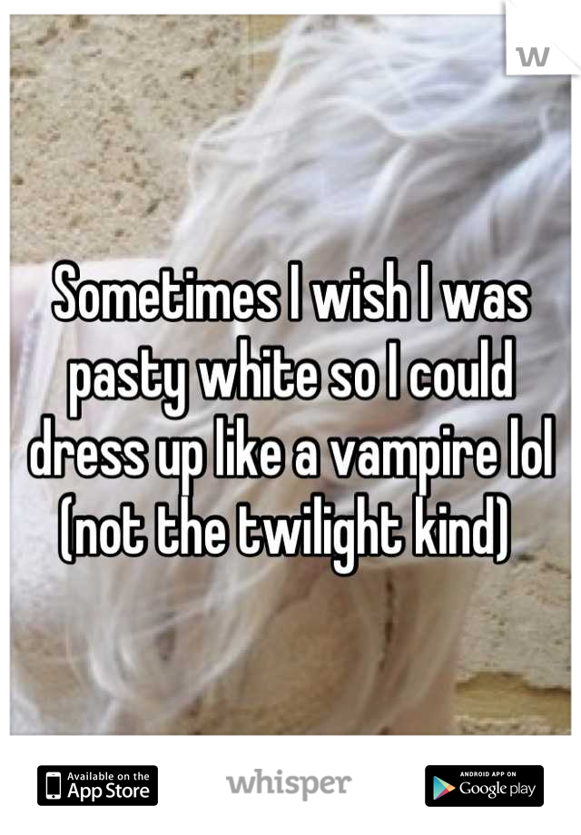 Sometimes I wish I was pasty white so I could dress up like a vampire lol (not the twilight kind) 